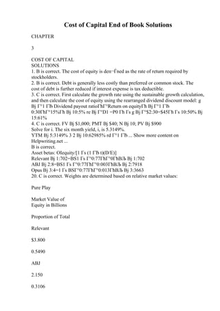 Cost of Capital End of Book Solutions
CHAPTER
3
COST OF CAPITAL
SOLUTIONS
1. B is correct. The cost of equity is deп¬Ѓned as the rate of return required by
stockholders.
2. B is correct. Debt is generally less costly than preferred or common stock. The
cost of debt is further reduced if interest expense is tax deductible.
3. C is correct. First calculate the growth rate using the sustainable growth calculation,
and then calculate the cost of equity using the rearranged dividend discount model: g
Вј Г°1 ГЂ Dividend payout ratioГћГ°Return on equityГћ Вј Г°1 ГЂ
0:30ГћГ°15%Гћ Вј 10:5% re Вј Г°D1 =P0 Гћ Гѕ g Вј Г°$2:30=$45Гћ Гѕ 10:50% Вј
15:61%
4. C is correct. FV Вј $1,000; PMT Вј $40; N Вј 10; PV Вј $900
Solve for i. The six month yield, i, is 5.3149%.
YTM Вј 5:3149% 3 2 Вј 10:62985% rd Г°1 ГЂ ... Show more content on
Helpwriting.net ...
B is correct.
Asset betas: ОІequity/[1 Гѕ (1 ГЂ t)(D/E)]
Relevant Вј 1:702=ВЅ1 Гѕ Г°0:77ГћГ°0ГћВЉ Вј 1:702
ABJ Вј 2:8=ВЅ1 Гѕ Г°0:77ГћГ°0:003ГћВЉ Вј 2:7918
Opus Вј 3:4=1 Гѕ ВЅГ°0:77ГћГ°0:013ГћВЉ Вј 3:3663
20. C is correct. Weights are determined based on relative market values:
Pure Play
Market Value of
Equity in Billions
Proportion of Total
Relevant
$3.800
0.5490
ABJ
2.150
0.3106
 