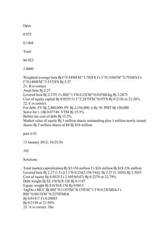 Opus
0.972
0.1404
Total
$6.922
1.0000
Weighted average beta Вј Г°0:5490ГћГ°1:702Гћ Гѕ Г°0:3106ГћГ°2:7918Гћ Гѕ
Г°0:1404ГћГ°3:3572Гћ Вј 2:27
21. B is correct.
Asset beta Вј 2:27
Levered beta Вј 2:27f1 Гѕ ВЅГ°1 ГЂ 0:23ГћГ°0:01ГћВЉg Вј 2:2875
Cost of equity capital Вј 0:0525 Гѕ Г°2:2875ГћГ°0:07Гћ Вј 0:2126 or 21:26%
22. C is correct.
For debt: FV Вј 2,400,000; PV Вј 2,156,000; n Вј 10; PMT Вј 150,000
Solve for i. i Вј 0.07748. YTM Вј 15.5%
Before tax cost of debt Вј 15.5%
Market value of equity Вј 1 million shares outstanding plus 1 million newly issued
shares Вј 2 million shares at $8 Вј $16 million
part ii 03
13 January 2012; 10:25:56
102
Solutions
Total market capitalization Вј $2.156 million Гѕ $16 million Вј $18.156 million
Levered beta Вј 2.27{1 Гѕ [(1 ГЂ 0.23)(2.156/16)]} Вј 2.27 (1.1038) Вј 2.5055
Cost of equity Вј 0.0525 Гѕ 2.5055(0.07) Вј 0.2279 or 22.79%
Debt weight Вј $2.156/$18.156 Вј 0.1187
Equity weight Вј $16/$18.156 Вј 0.8813
TagOn s MCC Вј ВЅГ°0:1187ГћГ°0:155ГћГ°1 ГЂ 0:23ГћВЉ Гѕ
ВЅГ°0:8813ГћГ°0:2279ГћВЉ
Вј 0:01417 Гѕ 0:20083
Вј 0:2150 or 21:50%
23. A is correct. The
 