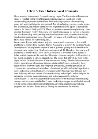 I Have Selected International Economics
I have selected International Economics as my major. The International Economics
major is founded on the belief that economic analyzes are significant to the
understanding of present world affairs. With reducing expenses of transporting
goods and services that guide international flow of technology, people, assets, goods,
and information, are popular in the process of global conflicts. I plan to pursue this
major at St. Francis College (SFC). There are various reasons that explain why I have
selected this major. Firstly, this course will enable me prepare for careers in business
that entail importing and exporting merchandise and services, monetary institutions
handling international currencies. Secondly, my major will enable me to develop...
Show more content on Helpwriting.net ...
Furthermore, I made a decision to major in International economics is that it will
enable me to prepare for a master s degree. According to a survey by Business Week,
the majority of undergraduate majors of MBA graduate getting over $100,000 were
economics and engineering (Studyingeconomics.ac.uk 1). Therefore, this course will
enable me to prepare for a viable career. Economics is preferred by the Bureau of
Labor statistics as one of the more flexible majors because analytical skills attained in
this major can apply in various occupations. The topics that interest me most in this
major include the basic elements of macroeconomic theory. That includes consumer
choice, game theory, elementary statistics, statistical inference, probability theory,
acquisition of electronic data, and computer applications, and the application of
economic theory and empirical analysis of various topics like industrial organization,
labor, and public sectors (Walsh 1). The areas within this major that I think I may
have difficulty with are; the use of economic theory and analysis, and techniques for
estimating economic interrelationships and testing economic hypothesis
(Myplan.com 1). The two careers that I would pursue with this major are marketing
manager and an economist (Walsh 1). As a marketing manager, the daily duties that I
will be expected to perform include planning, directing, organizing advertising
programs and policies. These include finding out the demand for various
 