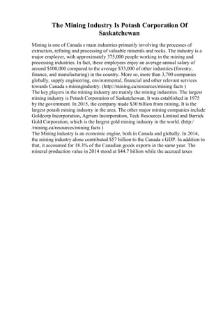 The Mining Industry Is Potash Corporation Of
Saskatchewan
Mining is one of Canada s main industries primarily involving the processes of
extraction, refining and processing of valuable minerals and rocks. The industry is a
major employer, with approximately 375,000 people working in the mining and
processing industries. In fact, these employees enjoy an average annual salary of
around $100,000 compared to the average $33,000 of other industries (forestry,
finance, and manufacturing) in the country. More so, more than 3,700 companies
globally, supply engineering, environmental, financial and other relevant services
towards Canada s miningindustry. (http://mining.ca/resources/mining facts )
The key players in the mining industry are mainly the mining industries. The largest
mining industry is Potash Corporation of Saskatchewan. It was established in 1975
by the government. In 2015, the company made $30 billion from mining. It is the
largest potash mining industry in the area. The other major mining companies include
Goldcorp Incorporation, Agrium Incorporation, Teck Resources Limited and Barrick
Gold Corporation, which is the largest gold mining industry in the world. (http:/
/mining.ca/resources/mining facts )
The Mining industry is an economic engine, both in Canada and globally. In 2014,
the mining industry alone contributed $57 billion to the Canada s GDP. In addition to
that, it accounted for 18.3% of the Canadian goods exports in the same year. The
mineral production value in 2014 stood at $44.7 billion while the accrued taxes
 