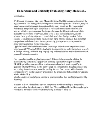 Understand and Critically Evaluating Entry Modes of...
Introduction
Well known companies like Nike, Microsoft, Sony, Shell Group are just some of the
big companies that went global and expanded their trading around the world, they are
large businesses that operate internationally in many countries. Development of
worldwide integration urges companies to reach out international markets and
interact with foreign customers. Businesses focus on fulfilling the demand of the
market by its products or services, their focus is also increasing profit, and to
achieve these goals they favor to expand their work in a foreign market. Other
reasons to internationalize their business may be to become stronger than the other
competitors and also to lower their expenses by getting resources they need at ...
Show more content on Helpwriting.net ...
Uppsala Model considers two types of knowledge objective and experience based
knowledge. (UPPSALA MODEL) After first entrance firms understands how to work
in foreign country, and later they step by step increase level of internationalization to
physically distant countries.
Can Uppsala model be applied to services? This model was mainly reliable for
manufacturing industries; a paper with contrary arguments was published by
BRAZIL providing two variables; environment related and service specific, to
question whether Uppsala model can be used for service firms. Psychic distance and
uncertainty in environment, need for quality, face to face contact with clients in
service delivery, capital intensity are some of the arguments that contradicts Uppsala
Model. (BRAZIL)
Mainly services would choose a mode to internationalize that has higher control like
licensing.
In 1990s in USA the business service companies used franchising as a method to
internationalize their businesses, in 1999 Ilan Alon and David L. McKee conducted a
research to determine the issue of franchising as mode of entry in
 