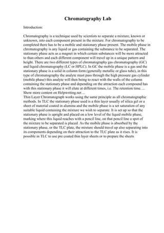 Chromatography Lab
Introduction:
Chromatography is a technique used by scientists to separate a mixture, known or
unknown, into each component present in the mixture. For chromatography to be
completed there has to be a mobile and stationary phase present. The mobile phase in
chromatography is any liquid or gas containing the substance to be separated. The
stationary phase acts as a magnet in which certain substances will be more attracted
to than others and each different component will travel up in a unique pattern and
height. There are two different types of chromatography gas chromatography (GC)
and liquid chromatography (LC or HPLC). In GC the mobile phase is a gas and the
stationary phase is a solid in column form (generally metallic or glass tube), in this
type of chromatography the analyte must pass through the high pressure gas cylinder
(mobile phase) this analyte will then being to react with the walls of the column
containing the stationary phase and depending on the attraction each compound has
with this stationary phase it will elute at different times, i.e. The retention time. ...
Show more content on Helpwriting.net ...
Thin Layer Chromatograph works using the same principle as all chromatographic
methods. In TLC the stationary phase used is a thin layer usually of silica gel or a
sheet of material coated in alumina and the mobile phase is a set saturation of any
suitable liquid containing the mixture we wish to separate. It is set up so that the
stationary phase is upright and placed on a low level of the liquid mobile phase,
marking where this liquid reaches with a pencil line, on that pencil line a spot of
the mixture to be separated is placed. As the mobile phase is absorbed by the
stationary phase, or the TLC plate, the mixture should travel up also separating into
its components depending on their attraction to the TLC plate as it rises. It is
possible in TLC to use pre coated thin layer sheets or to prepare the sheets
 