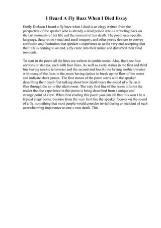 I Heard A Fly Buzz When I Died Essay
Emily Dickson I heard a fly buzz when I died is an elegy written from the
perspective of the speaker who is already a dead person who is reflecting back on
the last moments of her life and the moment of her death. The poem uses specific
language, descriptive visual and aural imagery, and other poetic devices to convey
confusion and frustration that speaker s experience as at the very end accepting that
their life is coming to an end, a fly came into their notice and disturbed their final
moments.
To start in the poem all the lines are written in iambic meter. Also, there are four
sections or stanzas, each with four lines. As well as every stanza in the first and third
line having iambic tetrameter and the second and fourth line having iambic trimeter
with many of the lines in the poem having dashes to break up the flow of the meter
and indicate short pauses. The first stanza of the poem starts with the speaker
describing their death first talking about how death hears the sound of a fly, as it
flies through the air in the silent room. The very first line of the poem informs the
reader that the experience in this poem is being described from a unique and
strange point of view. When first reading this poem you can tell that this won t be a
typical elegy poem, because from the very first line the speaker focuses on the sound
of a fly, something that most people would consider trivial during an incident of such
overwhelming importance as one s own death. This
 