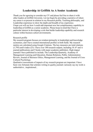 Leadership At Griffith As A Senior Academic
Thank you for agreeing to consider my CV and please feel free to share it with
other leaders at Griffith University. Let me begin by providing a narrative of where
my career is at present in relation to my Research profile, Teaching philosophy, and
Leadership experience to show the depth and breadth of my experience.
I hope you will see how I could add important new but complimentary capability to
leadership at Griffith as a senior academic. Please keep in mind that I have a
particular interest in developing a role that builds leadership capability and research
culture within business school environments.
Research profile
My research program focuses on wisdom (primarily in leadership) and knowledge
economies, and I have created international profiles in both fields. My research
metrics are calculated using Google Citations. The key measures are total citations
(1,795) and h index (23). I have over 180 research outputs, including 18 A* and A
journal publications and 5 books with major academic publishers. High impact
journals I have published in include; The Leadership Quarterly, Academy of
Management Learning and Education, Human Relations, Public Administration
Review, Journal of Business Ethics, Management Learning, and the Journal of Cross
Cultural Psychology.
Qualitative assessments of impacts of my research program are important. I have
been very fortunate that scholars writing in quality journals variously say my work is
authoritative , inspirational ,
 