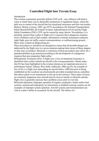 Controlled Flight Into Terrain Essay
Introduction
The aviation community generally defines CFIT as В…any collision with land or
water in which there was no detectable mechanical or equipment failure, where the
pilot was in control of the aircraft but lost situational awareness and flew into terrain.
(Bensyl, Moran, Conway, 2001, pg 1037) According to the National Transportation
Safety Board (NTSB), the Federal Aviation Administration (FAA) and the Flight
Safety Foundation (FSF), CFIT can be caused by many factors. Nevertheless, it is
primarily caused when a pilot or flight crew is unaware that a dangerous situation
exists. Problems such as bad weather, information overload, instrument confusion,
night flight, poor air traffic control communications, or malfunctioning ground ...
Show more content on Helpwriting.net ...
These procedures or checklists are designed to ensure that all possible dangers are
addressed by the flight crew in a given situation making them aware of those dangers
so they may avoid them. Shortcuts or omissions of these procedures may allow for a
potential problem to go unnoticed resulting in the development of a dangerous
situation that may jeopardize flight safety.
В•Situational Awareness (SA): A flight crew s loss of situational awareness is
identified when a pilot controls an aircraft to the wrong parameters. Doane states
that SA has been highlighted in the aviation domain as an important precursor to
performance failure. (Doane, Woo Sohn, Jodlowski, 2004, pg 92) An example of
loss of SA is a flight crew descending an aircraft below 3,000 feet prior to being
established on the Localizer (an electronically provided extended runway centerline
that allows pilots to use instruments to line up on the runway). These types of errors
are extremely dangerous since aircraft may be close to terrain or obstacles and the
flight crew is generally unaware that a problem exists until it is too late.
В•System Operation: Improper operation of engines, hydraulics, brakes and/or fuel
systems; misread and improperly set instruments or disabled warning systems are all
examples of improper system operation. Aircraft systems and instrumentation are
vital to a pilot s ability to accurately fly the aircraft. The failure of a
 
