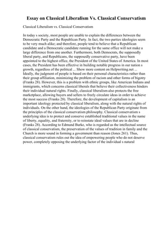 Essay on Classical Liberalism Vs. Classical Conservatism
Classical Liberalism vs. Classical Conservatism
In today s society, most people are unable to explain the differences between the
Democratic Party and the Republican Party. In fact, the two parties ideologies seem
to be very much alike; and therefore, people tend to believe that a Republican
candidate and a Democratic candidate running for the same office will not make a
large difference from one another. Furthermore, both Democrats, the supposedly
liberal party, and Republicans, the supposedly conservative party, have been
appointed to the highest office, the President of the United States of America. In most
cases, the President has been effective in building notable progress in our nation s
growth, regardless of the political ... Show more content on Helpwriting.net ...
Ideally, the judgment of people is based on their personal characteristics rather than
their group affiliation, minimizing the problem of racism and other forms of bigotry
(Franks 28). However, this is a problem with ethnic groups, like American Indians and
immigrants, which concerns classical liberals that believe their collectiveness hinders
their individual natural rights. Finally, classical liberalism also protects the free
marketplace, allowing buyers and sellers to freely circulate ideas in order to achieve
the most success (Franks 28). Therefore, the development of capitalism is an
important ideology protected by classical liberalism, along with the natural rights of
individuals. On the other hand, the ideologies of the Republican Party originate from
the principles of the classical conservatism philosophy. Classical conservatism s
underlying idea is to protect and conserve established traditional values in the name
of liberty, equality, and fraternity, or to reinstate ideal values that are in decline
(Franks 28). According to Edmund Burke, who is regarded as the intellectual source
of classical conservatism, the preservation of the values of tradition in family and the
Church is more sound in forming a government than reason (Jones 261). Thus,
classical conservatism rules out the idea of empowering people who do not deserve
power, completely opposing the underlying factor of the individual s natural
 