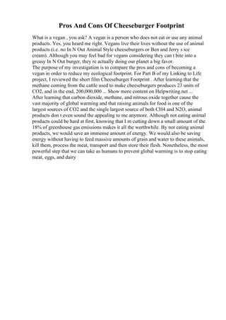 Pros And Cons Of Cheeseburger Footprint
What is a vegan , you ask? A vegan is a person who does not eat or use any animal
products. Yes, you heard me right. Vegans live their lives without the use of animal
products (i.e. no In N Out Animal Style cheeseburgers or Ben and Jerry s ice
cream). Although you may feel bad for vegans considering they can t bite into a
greasy In N Out burger, they re actually doing our planet a big favor.
The purpose of my investigation is to compare the pros and cons of becoming a
vegan in order to reduce my ecological footprint. For Part B of my Linking to Life
project, I reviewed the short film Cheeseburger Footprint . After learning that the
methane coming from the cattle used to make cheeseburgers produces 23 units of
CO2, and in the end, 200,000,000 ... Show more content on Helpwriting.net ...
After learning that carbon dioxide, methane, and nitrous oxide together cause the
vast majority of global warming and that raising animals for food is one of the
largest sources of CO2 and the single largest source of both CH4 and N2O, animal
products don t even sound the appealing to me anymore. Although not eating animal
products could be hard at first, knowing that I m cutting down a small amount of the
18% of greenhouse gas emissions makes it all the worthwhile. By not eating animal
products, we would save an immense amount of energy. We would also be saving
energy without having to feed massive amounts of grain and water to these animals,
kill them, process the meat, transport and then store their flesh. Nonetheless, the most
powerful step that we can take as humans to prevent global warming is to stop eating
meat, eggs, and dairy
 