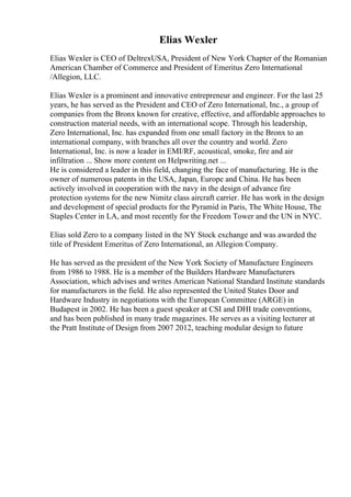 Elias Wexler
Elias Wexler is CEO of DeltrexUSA, President of New York Chapter of the Romanian
American Chamber of Commerce and President of Emeritus Zero International
/Allegion, LLC.
Elias Wexler is a prominent and innovative entrepreneur and engineer. For the last 25
years, he has served as the President and CEO of Zero International, Inc., a group of
companies from the Bronx known for creative, effective, and affordable approaches to
construction material needs, with an international scope. Through his leadership,
Zero International, Inc. has expanded from one small factory in the Bronx to an
international company, with branches all over the country and world. Zero
International, Inc. is now a leader in EMI/RF, acoustical, smoke, fire and air
infiltration ... Show more content on Helpwriting.net ...
He is considered a leader in this field, changing the face of manufacturing. He is the
owner of numerous patents in the USA, Japan, Europe and China. He has been
actively involved in cooperation with the navy in the design of advance fire
protection systems for the new Nimitz class aircraft carrier. He has work in the design
and development of special products for the Pyramid in Paris, The White House, The
Staples Center in LA, and most recently for the Freedom Tower and the UN in NYC.
Elias sold Zero to a company listed in the NY Stock exchange and was awarded the
title of President Emeritus of Zero International, an Allegion Company.
He has served as the president of the New York Society of Manufacture Engineers
from 1986 to 1988. He is a member of the Builders Hardware Manufacturers
Association, which advises and writes American National Standard Institute standards
for manufacturers in the field. He also represented the United States Door and
Hardware Industry in negotiations with the European Committee (ARGE) in
Budapest in 2002. He has been a guest speaker at CSI and DHI trade conventions,
and has been published in many trade magazines. He serves as a visiting lecturer at
the Pratt Institute of Design from 2007 2012, teaching modular design to future
 