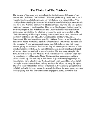 The Choice And The Notebook
The purpose of this paper is to write about the similarities and difference of two
movies: The Choice and The Notebook. Nicholas Sparks really knows how to set a
romantic/emotional, but also creates a very predictable love story plot line. You
could predict the ending before the movie started with only knowing who the movie
was based on a Nicholas Sparksnovel. There is always a boy who falls for a girl and
has to work extremely hard to get her. Then, something happens, but in the end they
are always together. The Notebook and The Choice both show how life is about
choices, you have to fight for what you love, and the good guy wins; but, in The
Choice the ending will leave you wanting to know more about these characters and
their story and that is why The... Show more content on Helpwriting.net ...
In the movie The Notebook first released in 2004 that features actor Ryan Gosling
and actress Rachel McAdams; Internet Movie DataBase (IMDB) best describes the
plot by saying, A poor yet passionate young man falls in love with a rich young
woman, giving her a sense of freedom, but they are soon separated because of their
social differences (IMBd). At the start of the movie, an elderly man begins to read
a love story from his notebook to a female patient. The love story takes place in
1940. He tells the story how Allie and Noah fall in love over a summer. Then, her
parents disapprove of her seeing Noah. The two get into an argument and then
decide to break up. The next day Allie is forced to go without saying goodbye to
him, she later starts school in New York. Although Noah seemed fine when he left
that night, he was devastated and ends up writing Allie a letter each day for a year.
She never received the letters because of her mother. Noah ends up going to battle
in WWII and Allie becomes a nurse for wounded soldiers. She ends up meets a more
wealthy young man who later she becomes engaged to. Later, Allie reads in a
 