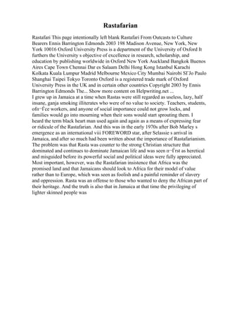 Rastafarian
Rastafari This page intentionally left blank Rastafari From Outcasts to Culture
Bearers Ennis Barrington Edmonds 2003 198 Madison Avenue, New York, New
York 10016 Oxford University Press is a department of the University of Oxford It
furthers the University s objective of excellence in research, scholarship, and
education by publishing worldwide in Oxford New York Auckland Bangkok Buenos
Aires Cape Town Chennai Dar es Salaam Delhi Hong Kong Istanbul Karachi
Kolkata Kuala Lumpur Madrid Melbourne Mexico City Mumbai Nairobi SГЈo Paulo
Shanghai Taipei Tokyo Toronto Oxford is a registered trade mark of Oxford
University Press in the UK and in certain other countries Copyright 2003 by Ennis
Barrington Edmonds The... Show more content on Helpwriting.net ...
I grew up in Jamaica at a time when Rastas were still regarded as useless, lazy, half
insane, ganja smoking illiterates who were of no value to society. Teachers, students,
ofп¬Ѓce workers, and anyone of social importance could not grow locks, and
families would go into mourning when their sons would start sprouting them. I
heard the term black heart man used again and again as a means of expressing fear
or ridicule of the Rastafarian. And this was in the early 1970s after Bob Marley s
emergence as an international viii FOREWORD star, after Selassie s arrival in
Jamaica, and after so much had been written about the importance of Rastafarianism.
The problem was that Rasta was counter to the strong Christian structure that
dominated and continues to dominate Jamaican life and was seen п¬Ѓrst as heretical
and misguided before its powerful social and political ideas were fully appreciated.
Most important, however, was the Rastafarian insistence that Africa was the
promised land and that Jamaicans should look to Africa for their model of value
rather than to Europe, which was seen as foolish and a painful reminder of slavery
and oppression. Rasta was an offense to those who wanted to deny the African part of
their heritage. And the truth is also that in Jamaica at that time the privileging of
lighter skinned people was
 
