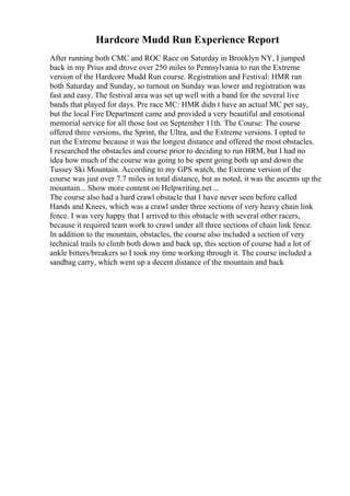 Hardcore Mudd Run Experience Report
After running both CMC and ROC Race on Saturday in Brooklyn NY, I jumped
back in my Prius and drove over 250 miles to Pennsylvania to run the Extreme
version of the Hardcore Mudd Run course. Registration and Festival: HMR ran
both Saturday and Sunday, so turnout on Sunday was lower and registration was
fast and easy. The festival area was set up well with a band for the several live
bands that played for days. Pre race MC: HMR didn t have an actual MC per say,
but the local Fire Department came and provided a very beautiful and emotional
memorial service for all those lost on September 11th. The Course: The course
offered three versions, the Sprint, the Ultra, and the Extreme versions. I opted to
run the Extreme because it was the longest distance and offered the most obstacles.
I researched the obstacles and course prior to deciding to run HRM, but I had no
idea how much of the course was going to be spent going both up and down the
Tussey Ski Mountain. According to my GPS watch, the Extreme version of the
course was just over 7.7 miles in total distance, but as noted, it was the ascents up the
mountain... Show more content on Helpwriting.net ...
The course also had a hard crawl obstacle that I have never seen before called
Hands and Knees, which was a crawl under three sections of very heavy chain link
fence. I was very happy that I arrived to this obstacle with several other racers,
because it required team work to crawl under all three sections of chain link fence.
In addition to the mountain, obstacles, the course also included a section of very
technical trails to climb both down and back up, this section of course had a lot of
ankle bitters/breakers so I took my time working through it. The course included a
sandbag carry, which went up a decent distance of the mountain and back
 