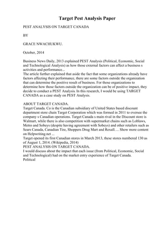 Target Pest Analysis Paper
PEST ANALYSIS ON TARGET CANADA
BY
GRACE NWACHUKWU.
October, 2014
Business News Daily, 2013 explained PEST Analysis (Political, Economic, Social
and Technological Analysis) as how those external factors can affect a business s
activities and performance...
The article further explained that aside the fact that some organizations already have
factors affecting their performance, there are some factors outside the organization
that can determine the positive result of business. For those organizations to
determine how those factors outside the organization can be of positive impact, they
decide to conduct a PEST Analysis. In this research, I would be using TARGET
CANADA as a case study on PEST Analysis.
ABOUT TARGET CANADA.
Target Canada. Co is the Canadian subsidiary of United States based discount
department store chain Target Corporation which was formed in 2011 to oversee the
company s Canadian operations. Target Canada s main rival in the Discount store is
Walmart, while there is also competition with supermarket chains such as Loblaws,
Metro and Sobeys (despite having agreement with Sobeys) and other retailers such as
Sears Canada, Canadian Tire, Shoppers Drug Mart and Rexall. ... Show more content
on Helpwriting.net ...
Target opened its first Canadian stores in March 2013, these stores numbered 130 as
of August 1, 2014. (Wikipedia, 2014)
PEST ANALYSIS ON TARGET CANADA.
I would discuss about the impact that each issue (from Political, Economic, Social
and Technological) had on the market entry experience of Target Canada.
Political
 