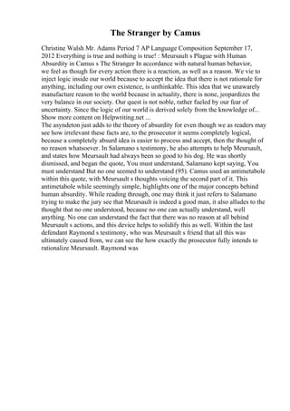 The Stranger by Camus
Christine Walsh Mr. Adams Period 7 AP Language Composition September 17,
2012 Everything is true and nothing is true! : Meursault s Plague with Human
Absurdity in Camus s The Stranger In accordance with natural human behavior,
we feel as though for every action there is a reaction, as well as a reason. We vie to
inject logic inside our world because to accept the idea that there is not rationale for
anything, including our own existence, is unthinkable. This idea that we unawarely
manufacture reason to the world because in actuality, there is none, jeopardizes the
very balance in our society. Our quest is not noble, rather fueled by our fear of
uncertainty. Since the logic of our world is derived solely from the knowledge of...
Show more content on Helpwriting.net ...
The asyndeton just adds to the theory of absurdity for even though we as readers may
see how irrelevant these facts are, to the prosecutor it seems completely logical,
because a completely absurd idea is easier to process and accept, then the thought of
no reason whatsoever. In Salamano s testimony, he also attempts to help Meursault,
and states how Meursault had always been so good to his dog. He was shortly
dismissed, and began the quote, You must understand, Salamano kept saying, You
must understand But no one seemed to understand (95). Camus used an antimetabole
within this quote, with Meursault s thoughts voicing the second part of it. This
antimetabole while seemingly simple, highlights one of the major concepts behind
human absurdity. While reading through, one may think it just refers to Salamano
trying to make the jury see that Meursault is indeed a good man, it also alludes to the
thought that no one understood, because no one can actually understand, well
anything. No one can understand the fact that there was no reason at all behind
Meursault s actions, and this device helps to solidify this as well. Within the last
defendant Raymond s testimony, who was Meursault s friend that all this was
ultimately caused from, we can see the how exactly the prosecutor fully intends to
rationalize Meursault. Raymond was
 