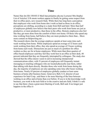 Time
Name| Han Jet| ID| 150103| E Mail| han.jet@pine.edu.my| Lecturer| Mrs.Stephy|
List of Articles| 3| R emote workers appear to finally be getting some respect from
their in office peers, new research finds. While there has long been a perception
that employees who work from home don t work as hard as those in an office,
perceptions are shifting, according to a study from Dell and Intel. More than half
of employees globally now believe that their peers who work from home are just as
productive, or more productive, than those in the office. Remote employees also feel
like they get more done from the comfort of their own home. Of those who spend any
time working from home, half believe they are more productive there than... Show
more content on Helpwriting.net ...
The research shows that the average employee spends at least some time each
week working from home. While employees spend an average of 32 hours each
week working from their office, they also spend an average of 5 hours working
from home each week. Distractions are just as much of a problem for office
workers as they are for at home employees. While more than three quarters of
office based employees said they feel they work best in an office at their desk, 48
percent indicated that they are frequently interrupted by colleagues. The study also
showed that the office doesn t seem to aid in increasing interpersonal
communications either, with 51 percent of employees still frequently instant
messaging or emailing colleagues who are located physically near them, rather
than talking with them directly. Besides those who work from home during the
day, the majority of employees are also spending some time after hours working
from home. Nearly 65 percent of employees globally conduct at least some
business at home after business hours. Genevieve Bell, U.S. director of user
experience for Intel Corp., said there is far more blurring of the lines between
working in an office and at home than ever before. If you re in the knowledge work
business, you work in the tech field or in the creative and arts field, I think it s safe
to say that there s been a great more blurring of work, Bell said. It no longer just
happens in the office it
 