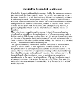 Classical Or Respondent Conditioning
Classical (or Respondent) Conditioning supports the idea that we develop responses
to certain stimuli that do not naturally occur. For example, when someone touches a
hot stove, their reflex is to pull their hand away. They do this instinctually, and there
is no learning involved. These responses are simply examples of survival instincts.
However, Ivan Pavlovdiscovered that humans make certain associations which cause
us to generalize our response to one stimuli, and then to associate it with a neutral
stimulus that it is paired with. For example, after getting burned by the stove, a
person might pull their hands back in a different situation when the stove is not
turned on.
Many behaviors are shaped through the pairing of stimuli. For example, certain
stimuli, such as a specific movie, destination, type of cologne, song on the radio, or
holiday, result in fairly intense emotions. However, it is not that the smell or the song
are the cause of the emotion, but it is what that specific stimuli has been paired with.
Some examples of this stimuli pairing include: an important vacation, an ex boyfriend
s scent, ... Show more content on Helpwriting.net ...
This type of conditioning refers to how someone may operate in the environment,
as well as how we respond to what is presented in our environment. It can be
thought of as a type of learning that occurs due to the natural consequences of our
actions. The way I remember how operant conditioning works is by remembering a
time when I have made a mistake; I usually remember those mistakes and try to do
things differently when the situation comes up again to avoid making those
mistakes again. In that sense, I have learned to act differently based on the natural
consequences of my previous actions. The same goes for if I have done something
that results it a positive outcome. I am more likely to do that same activity again if I
receive a positive
 
