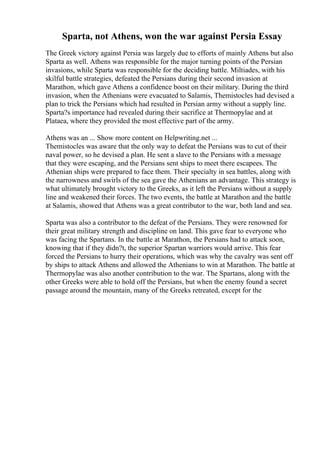 Sparta, not Athens, won the war against Persia Essay
The Greek victory against Persia was largely due to efforts of mainly Athens but also
Sparta as well. Athens was responsible for the major turning points of the Persian
invasions, while Sparta was responsible for the deciding battle. Miltiades, with his
skilful battle strategies, defeated the Persians during their second invasion at
Marathon, which gave Athens a confidence boost on their military. During the third
invasion, when the Athenians were evacuated to Salamis, Themistocles had devised a
plan to trick the Persians which had resulted in Persian army without a supply line.
Sparta?s importance had revealed during their sacrifice at Thermopylae and at
Plataea, where they provided the most effective part of the army.
Athens was an ... Show more content on Helpwriting.net ...
Themistocles was aware that the only way to defeat the Persians was to cut of their
naval power, so he devised a plan. He sent a slave to the Persians with a message
that they were escaping, and the Persians sent ships to meet there escapees. The
Athenian ships were prepared to face them. Their specialty in sea battles, along with
the narrowness and swirls of the sea gave the Athenians an advantage. This strategy is
what ultimately brought victory to the Greeks, as it left the Persians without a supply
line and weakened their forces. The two events, the battle at Marathon and the battle
at Salamis, showed that Athens was a great contributor to the war, both land and sea.
Sparta was also a contributor to the defeat of the Persians. They were renowned for
their great military strength and discipline on land. This gave fear to everyone who
was facing the Spartans. In the battle at Marathon, the Persians had to attack soon,
knowing that if they didn?t, the superior Spartan warriors would arrive. This fear
forced the Persians to hurry their operations, which was why the cavalry was sent off
by ships to attack Athens and allowed the Athenians to win at Marathon. The battle at
Thermopylae was also another contribution to the war. The Spartans, along with the
other Greeks were able to hold off the Persians, but when the enemy found a secret
passage around the mountain, many of the Greeks retreated, except for the
 
