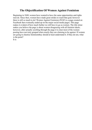 The Objectification Of Women Against Feminism
Beginning in 1848, women have wanted to have the same opportunities and rights
men do. Since then, women have made great strides to reach that goal; however
there is still so much to do! Women Against Feminism (WAF) is a page created on
Facebook that eventually ended up on the major social media pages. This page
makes it evident of how much further we still have to go as women. The title alone
makes you believe the page is about women disagreeing with all feminist ideals;
however, after actually scrolling through the page it is clear most of the women
posting have not truly grasped what exactly they are claiming to be against. If women
are going to chastise feminismthey should at least understand it. If they do not, what
is the point?
It is
 