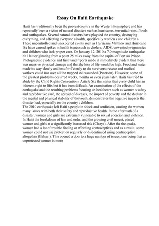 Essay On Haiti Earthquake
Haiti has traditionally been the poorest country in the Western hemisphere and has
repeatedly been a victim of natural disasters such as hurricanes, torrential rains, floods
and earthquakes. Several natural disasters have plagued the country, destroying
everything, and affecting everyone s health, specifically women s and children s.
These uncontrolled and unexpected events such as Hurricane Matthew and Hurricane
Ike have caused spikes in health issues such as cholera, AIDS, unwanted pregnancies
and children who lack proper care. On January 12, 2010 a 7.0 magnitude earthquake
hit Haitioriginating from a point 25 miles away from the capital of Port au Prince.
Photographic evidence and first hand reports made it immediately evident that there
was massive physical damage and that the loss of life would be high. Food and water
made its way slowly and insufп¬Ѓciently to the survivors; rescue and medical
workers could not save all the trapped and wounded (Petersen). However, some of
the greatest problems occurred weeks, months or even years later. Haiti has tried to
abide by the Child Rights Convention s Article Six that states that every child has an
inherent right to life, but it has been difficult. An examination of the effects of the
earthquake and the resulting problems focusing on healthcare such as women s safety
and reproductive care, the spread of diseases, the impact of poverty and the decline in
the mental and physical stability of the youth, demonstrates the negative impacts the
disaster had, especially on the country s children.
The 2010 earthquake left Haiti s people in shock and confusion, causing the women
many issues with both their safety and reproductive health. In the aftermath of a
disaster, women and girls are extremely vulnerable to sexual coercion and violence.
In Haiti the breakdown of law and order, and the growing civil unrest, placed
women and girls at a significantly increased risk (Claeys). After the the quake,
women had a lot of trouble finding or affording contraceptives and as a result, some
women could not use protection regularly or discontinued using contraception
altogether (Balsari). This opened a door to a huge number of issues, one being that an
unprotected women is more
 