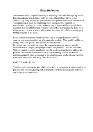 Final Reflection
An important aspect of public speaking is appearing confident. Through my use of
hand gestures and eye contact, I feel I got sense of confidence across to the
audience. By using appropriate gestures that corresponded to the topic or sentence I
was addressing, it made the speech feel more active and less stagnant. In
combination, by using eye contact and switching being the different people in the
audience, this was able to make everyone feel like I as truly addressing them. As a
result, the speechcame across as a little more interesting and a little more engaging
for the everyone in the class.
Focus your assessment on what you would like to change about your speech.
Analyze your speech considering all aspects of the rubric. What would you like to
change about this speech? This section is worth 4 points.
Reviewing past peer analysis, one of the issues that came up was my use of a
monotone voice. Despite attempting to correct this problem, I was not successful.
With my special occasion speech, this was the most important time to address the
problem. With my monotone voice, I was unable to truly express any kind of
emotion, especially ones appropriate to the situation. As a result, it took away from
my overall speech and took away from the occasion.
PART 2: Final Reflection
You have just viewed your Special Occasion Speech. Now go back and re watch your
previous two speeches, paying particular attention to the similarities and difference
you notice between the three
 