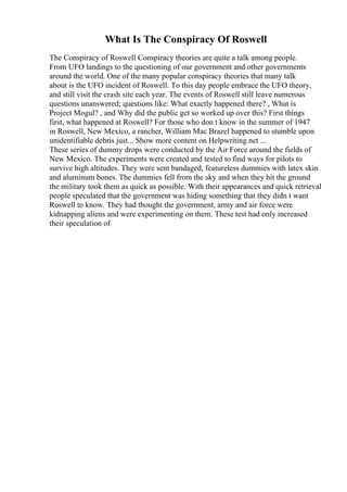 What Is The Conspiracy Of Roswell
The Conspiracy of Roswell Conspiracy theories are quite a talk among people.
From UFO landings to the questioning of our government and other governments
around the world. One of the many popular conspiracy theories that many talk
about is the UFO incident of Roswell. To this day people embrace the UFO theory,
and still visit the crash site each year. The events of Roswell still leave numerous
questions unanswered; questions like: What exactly happened there? , What is
Project Mogul? , and Why did the public get so worked up over this? First things
first, what happened at Roswell? For those who don t know in the summer of 1947
in Roswell, New Mexico, a rancher, William Mac Brazel happened to stumble upon
unidentifiable debris just... Show more content on Helpwriting.net ...
These series of dummy drops were conducted by the Air Force around the fields of
New Mexico. The experiments were created and tested to find ways for pilots to
survive high altitudes. They were sent bandaged, featureless dummies with latex skin
and aluminum bones. The dummies fell from the sky and when they hit the ground
the military took them as quick as possible. With their appearances and quick retrieval
people speculated that the government was hiding something that they didn t want
Roswell to know. They had thought the government, army and air force were
kidnapping aliens and were experimenting on them. These test had only increased
their speculation of
 