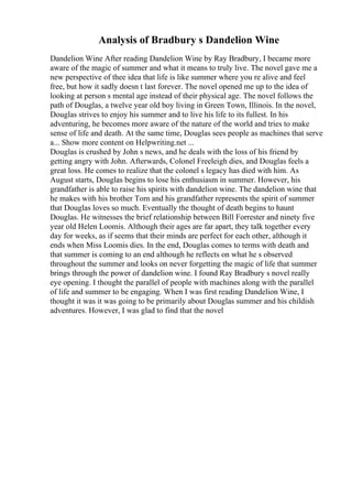 Analysis of Bradbury s Dandelion Wine
Dandelion Wine After reading Dandelion Wine by Ray Bradbury, I became more
aware of the magic of summer and what it means to truly live. The novel gave me a
new perspective of thee idea that life is like summer where you re alive and feel
free, but how it sadly doesn t last forever. The novel opened me up to the idea of
looking at person s mental age instead of their physical age. The novel follows the
path of Douglas, a twelve year old boy living in Green Town, Illinois. In the novel,
Douglas strives to enjoy his summer and to live his life to its fullest. In his
adventuring, he becomes more aware of the nature of the world and tries to make
sense of life and death. At the same time, Douglas sees people as machines that serve
a... Show more content on Helpwriting.net ...
Douglas is crushed by John s news, and he deals with the loss of his friend by
getting angry with John. Afterwards, Colonel Freeleigh dies, and Douglas feels a
great loss. He comes to realize that the colonel s legacy has died with him. As
August starts, Douglas begins to lose his enthusiasm in summer. However, his
grandfather is able to raise his spirits with dandelion wine. The dandelion wine that
he makes with his brother Tom and his grandfather represents the spirit of summer
that Douglas loves so much. Eventually the thought of death begins to haunt
Douglas. He witnesses the brief relationship between Bill Forrester and ninety five
year old Helen Loomis. Although their ages are far apart, they talk together every
day for weeks, as if seems that their minds are perfect for each other, although it
ends when Miss Loomis dies. In the end, Douglas comes to terms with death and
that summer is coming to an end although he reflects on what he s observed
throughout the summer and looks on never forgetting the magic of life that summer
brings through the power of dandelion wine. I found Ray Bradbury s novel really
eye opening. I thought the parallel of people with machines along with the parallel
of life and summer to be engaging. When I was first reading Dandelion Wine, I
thought it was it was going to be primarily about Douglas summer and his childish
adventures. However, I was glad to find that the novel
 