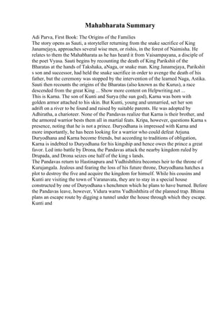 Mahabharata Summary
Adi Parva, First Book: The Origins of the Families
The story opens as Sauti, a storyteller returning from the snake sacrifice of King
Janamejaya, approaches several wise men, or rishis, in the forest of Naimisha. He
relates to them the Mahabharata as he has heard it from Vaisampayana, a disciple of
the poet Vyasa. Sauti begins by recounting the death of King Parikshit of the
Bharatas at the hands of Takshaka, aNaga, or snake man. King Janamejaya, Parikshit
s son and successor, had held the snake sacrifice in order to avenge the death of his
father, but the ceremony was stopped by the intervention of the learned Naga, Astika.
Sauti then recounts the origins of the Bharatas (also known as the Kurus), a race
descended from the great King ... Show more content on Helpwriting.net ...
This is Karna. The son of Kunti and Surya (the sun god), Karna was born with
golden armor attached to his skin. But Kunti, young and unmarried, set her son
adrift on a river to be found and raised by suitable parents. He was adopted by
Adhiratha, a charioteer. None of the Pandavas realize that Karna is their brother, and
the armored warrior bests them all in martial feats. Kripa, however, questions Karna s
presence, noting that he is not a prince. Duryodhana is impressed with Karna and
more importantly, he has been looking for a warrior who could defeat Arjuna.
Duryodhana and Karna become friends, but according to traditions of obligation,
Karna is indebted to Duryodhana for his kingship and hence owes the prince a great
favor. Led into battle by Drona, the Pandavas attack the nearby kingdom ruled by
Drupada, and Drona seizes one half of the king s lands.
The Pandavas return to Hastinapura and Yudhishthira becomes heir to the throne of
Kurujangala. Jealous and fearing the loss of his future throne, Duryodhana hatches a
plot to destroy the five and acquire the kingdom for himself. While his cousins and
Kunti are visiting the town of Varanavata, they are to stay in a special house
constructed by one of Duryodhana s henchmen which he plans to have burned. Before
the Pandavas leave, however, Vidura warns Yudhishthira of the planned trap. Bhima
plans an escape route by digging a tunnel under the house through which they escape.
Kunti and
 