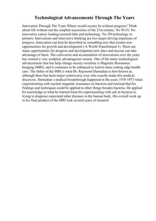 Technological Advancements Through The Years
Innovation Through The Years Where would society be without progress? Think
about life without out the simplest necessities of the 21st century. No Wi Fi. No
innovative cancer leading research labs and technology. No 3D technology or
printers. Innovations and innovative thinking are two major driving impetuses of
progress. Innovation can best be described as something new that creates new
opportunities for growth and development ( A World Transformed 1). There are
many opportunities for progress and development now days and anyone can take
advantage of them. The cultivation and accumulation of innovations over the years
has created a very sculpted, advantageous society. One of the many technological
advancements that has help change society overtime is Magnetic Resonance
Imaging (MRI), and it continues to be enhanced to lead to more cutting edge health
care. The father of the MRI is what Dr. Raymond Damadian is best known as,
although there has been major controversy over who exactly made this medical
discovery. Damadian s medical breakthrough happened in the years 1970 1973 when
experimenting with nuclear magnetic resonance on bacteria and realized that his
findings and techniques could be applied to other things besides bacteria. He applied
his knowledge in what he learned from his experimenting with salt in bacteria to
trying to diagnose cancerand other diseases in the human body. His overall work up
to his final product of the MRI took several years of research
 