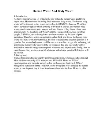 Human Waste And Body Waste
1. Introduction
As has been asserted in a lot of research, how to handle human waste could be a
major issue. Human waste including food waste and body waste. The human body
waste will be focused in this report. According to GENECO, there are 75 million
m3 of human sewage have been creating every year in Bristol. The human body
waste could contaminate water system and lead disease if they haven t been treat
appropriately. As Tearfund and WaterAid(2002) has pointed out, four out of ten
people, 2.4 billion, are suffering from the disease caused by the issue of poor
sanitation. Therefore, action on sanitation and re think how to use the human body
waste will make work more effective. In order to address the research question is it
possible that human body waste could be use as renewable energy , the technology of
composting human body waste will be investigated, data and case study will be
analyzed in terms of energy consumption, water use and air pollution, finally, how to
make human body waste as a useful substance and achieve sustainable lifestyle will
be answer.
2. Background
Human feces including differently complex composition, which depend on the diet.
Most of them consist by 65% moisture and 35% solid. There are 50% of
microorganism and bacteria, as well as low methanogenic bacteria, 2 30% of
nitrogenous substances in the solid part. There are several ways to reuse the human
waste, a case in point, dry it, burn it and make them into fertilizer. However, this
process
 