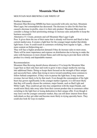 Mountain Man Beer
MOUNTAIN MAN BREWING CASE WRITE UP
Problem Statement:
Mountain Man Brewing (MMB) has been successful with only one beer, Mountain
Man Lager, but consumption has decreased. The decrease in sales for this beer has
caused a decrease in profits, since it is their only product. Mountain Man needs to
consider a change in their positioning strategy to increase sales and profits to keep the
business successful.
Alternative #1: Create, promote and sell Mountain Man Lager Light
Pros: It gives them the use of their name that is already well known and liked in their
current market area. It creates a light beer for the younger target market that drinks
light beers. Cons: It could result in customers switching from regular to light, ... Show
more content on Helpwriting.net ...
They will face a higher production demand if they do increase sales to more areas.
There will be more importance and expense on distribution due to having to make the
sales with businesses in more distant States and with having to provide them with the
product in a timely and dependable manner.
Recommendation:
Mountain Man Brewing should choose alternative #3 to keep the Mountain Man
Lager beer as their only beer and work to grow it into a larger market by moving
into additional States. Doing so keeps them focused on the strength of their unique
and successful beer, rather than trying to move toward something more common to
follow behind competitors. If they were to pursue the light beer, it may increase
revenue, but not likely to be by that much. Even though the consumption of the light
beers has grown significantly in the younger market segment, it is still most likely
that they will usually choose the common, major brands, such as Bud Light and
Miller Light. They could not get into true competition with the major brands, and
would most likely take away sales from their current product due to customers either
switching to the light beer or losing dedication to their unique offer. Even though it
may leave out the younger consumer market, they can still draw interest from those
individuals as they get older and become more likely to trying specialty beers. They
could also look for ways to market
 