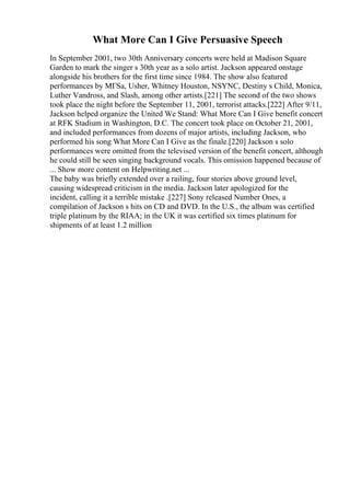 What More Can I Give Persuasive Speech
In September 2001, two 30th Anniversary concerts were held at Madison Square
Garden to mark the singer s 30th year as a solo artist. Jackson appeared onstage
alongside his brothers for the first time since 1984. The show also featured
performances by MГЅa, Usher, Whitney Houston, NSYNC, Destiny s Child, Monica,
Luther Vandross, and Slash, among other artists.[221] The second of the two shows
took place the night before the September 11, 2001, terrorist attacks.[222] After 9/11,
Jackson helped organize the United We Stand: What More Can I Give benefit concert
at RFK Stadium in Washington, D.C. The concert took place on October 21, 2001,
and included performances from dozens of major artists, including Jackson, who
performed his song What More Can I Give as the finale.[220] Jackson s solo
performances were omitted from the televised version of the benefit concert, although
he could still be seen singing background vocals. This omission happened because of
... Show more content on Helpwriting.net ...
The baby was briefly extended over a railing, four stories above ground level,
causing widespread criticism in the media. Jackson later apologized for the
incident, calling it a terrible mistake .[227] Sony released Number Ones, a
compilation of Jackson s hits on CD and DVD. In the U.S., the album was certified
triple platinum by the RIAA; in the UK it was certified six times platinum for
shipments of at least 1.2 million
 