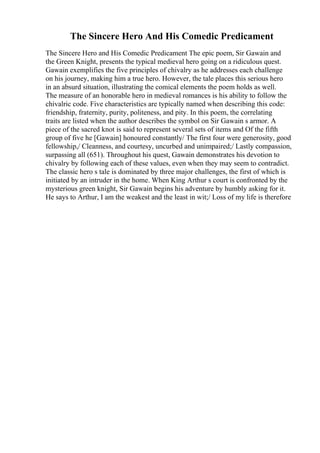 The Sincere Hero And His Comedic Predicament
The Sincere Hero and His Comedic Predicament The epic poem, Sir Gawain and
the Green Knight, presents the typical medieval hero going on a ridiculous quest.
Gawain exemplifies the five principles of chivalry as he addresses each challenge
on his journey, making him a true hero. However, the tale places this serious hero
in an absurd situation, illustrating the comical elements the poem holds as well.
The measure of an honorable hero in medieval romances is his ability to follow the
chivalric code. Five characteristics are typically named when describing this code:
friendship, fraternity, purity, politeness, and pity. In this poem, the correlating
traits are listed when the author describes the symbol on Sir Gawain s armor. A
piece of the sacred knot is said to represent several sets of items and Of the fifth
group of five he [Gawain] honoured constantly/ The first four were generosity, good
fellowship,/ Cleanness, and courtesy, uncurbed and unimpaired;/ Lastly compassion,
surpassing all (651). Throughout his quest, Gawain demonstrates his devotion to
chivalry by following each of these values, even when they may seem to contradict.
The classic hero s tale is dominated by three major challenges, the first of which is
initiated by an intruder in the home. When King Arthur s court is confronted by the
mysterious green knight, Sir Gawain begins his adventure by humbly asking for it.
He says to Arthur, I am the weakest and the least in wit;/ Loss of my life is therefore
 