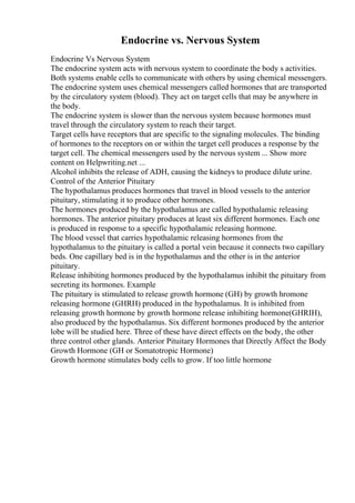 Endocrine vs. Nervous System
Endocrine Vs Nervous System
The endocrine system acts with nervous system to coordinate the body s activities.
Both systems enable cells to communicate with others by using chemical messengers.
The endocrine system uses chemical messengers called hormones that are transported
by the circulatory system (blood). They act on target cells that may be anywhere in
the body.
The endocrine system is slower than the nervous system because hormones must
travel through the circulatory system to reach their target.
Target cells have receptors that are specific to the signaling molecules. The binding
of hormones to the receptors on or within the target cell produces a response by the
target cell. The chemical messengers used by the nervous system ... Show more
content on Helpwriting.net ...
Alcohol inhibits the release of ADH, causing the kidneys to produce dilute urine.
Control of the Anterior Pituitary
The hypothalamus produces hormones that travel in blood vessels to the anterior
pituitary, stimulating it to produce other hormones.
The hormones produced by the hypothalamus are called hypothalamic releasing
hormones. The anterior pituitary produces at least six different hormones. Each one
is produced in response to a specific hypothalamic releasing hormone.
The blood vessel that carries hypothalamic releasing hormones from the
hypothalamus to the pituitary is called a portal vein because it connects two capillary
beds. One capillary bed is in the hypothalamus and the other is in the anterior
pituitary.
Release inhibiting hormones produced by the hypothalamus inhibit the pituitary from
secreting its hormones. Example
The pituitary is stimulated to release growth hormone (GH) by growth hromone
releasing hormone (GHRH) produced in the hypothalamus. It is inhibited from
releasing growth hormone by growth hormone release inhibiting hormone(GHRIH),
also produced by the hypothalamus. Six different hormones produced by the anterior
lobe will be studied here. Three of these have direct effects on the body, the other
three control other glands. Anterior Pituitary Hormones that Directly Affect the Body
Growth Hormone (GH or Somatotropic Hormone)
Growth hormone stimulates body cells to grow. If too little hormone
 