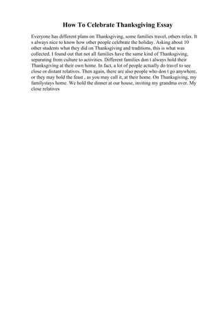 How To Celebrate Thanksgiving Essay
Everyone has different plans on Thanksgiving, some families travel, others relax. It
s always nice to know how other people celebrate the holiday. Asking about 10
other students what they did on Thanksgiving and traditions, this is what was
collected. I found out that not all families have the same kind of Thanksgiving,
separating from culture to activities. Different families don t always hold their
Thanksgiving at their own home. In fact, a lot of people actually do travel to see
close or distant relatives. Then again, there are also people who don t go anywhere,
or they may hold the feast , as you may call it, at their home. On Thanksgiving, my
familystays home. We hold the dinner at our house, inviting my grandma over. My
close relatives
 