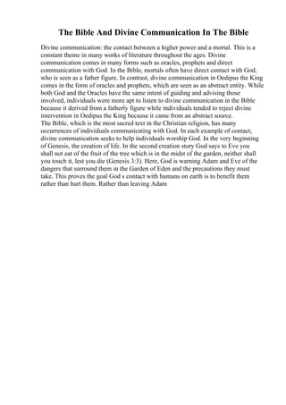 The Bible And Divine Communication In The Bible
Divine communication: the contact between a higher power and a mortal. This is a
constant theme in many works of literature throughout the ages. Divine
communication comes in many forms such as oracles, prophets and direct
communication with God. In the Bible, mortals often have direct contact with God,
who is seen as a father figure. In contrast, divine communication in Oedipus the King
comes in the form of oracles and prophets, which are seen as an abstract entity. While
both God and the Oracles have the same intent of guiding and advising those
involved, individuals were more apt to listen to divine communication in the Bible
because it derived from a fatherly figure while individuals tended to reject divine
intervention in Oedipus the King because it came from an abstract source.
The Bible, which is the most sacred text in the Christian religion, has many
occurrences of individuals communicating with God. In each example of contact,
divine communication seeks to help individuals worship God. In the very beginning
of Genesis, the creation of life. In the second creation story God says to Eve you
shall not eat of the fruit of the tree which is in the midst of the garden, neither shall
you touch it, lest you die (Genesis 3:3). Here, God is warning Adam and Eve of the
dangers that surround them in the Garden of Eden and the precautions they must
take. This proves the goal God s contact with humans on earth is to benefit them
rather than hurt them. Rather than leaving Adam
 