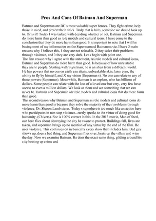 Pros And Cons Of Batman And Superman
Batman and Superman are DC s most valuable super heroes. They fight crime, help
those in need, and protect their cities. Truly that is hero, someone we should look up
to. Or is it? Today I was tasked with deciding whether or not, Batman and Superman
do more harm than good as role models and cultural icons. I have come to the
conclusion that they do more harm than good. It s important to note that I will be
basing most of my information on the Supermanand Batmanmovie. I have 3 main
reasons why I believe this, 1 they are not relatable, 2 they solve their problems
through violence, and 3 they are very dark. Let s begin with point one.
The first reason why I agree with the statement, As role models and cultural icons,
Batman and Superman do more harm than good. Is because of how unrelatable
they are to people. Starting with Superman, he is an alien from a different world.
He has powers that no one on earth can attain, unbreakable skin, laser eyes, the
ability to fly by himself, and X ray vision (Superman s). No one can relate to any of
those powers (Superman). Meanwhile, Batman is an orphan, who has billions of
dollars. Some people can relate with the loss of a loved one but very, very few have
access to even a million dollars. We look at them and see something that we can
never be. Batman and Superman are role models and cultural icons that do more harm
than good.
The second reason why Batman and Superman as role models and cultural icons do
more harm than good is because they solve the majority of their problems through
violence. Dr. Sharon Lamb states, Today s superherois too much like an action hero
who participates in non stop violence...rarely speaks to the virtue of doing good for
humanity, (Chivers). She is 100% correct in this. In the 2013 movie, Man of Steel,
our hero flies about destroying the city he swore to protect. Buildings fall, lives are
taken, and superman brings up no mention of any virtue by the end of the film. He
uses violence. This continues on in basically every show that includes him. Bad guy
shows up, does a bad thing, and Superman flies over, beats up the villain and wins
the day. Now we examine Batman. He does the exact same thing, gliding around his
city beating up crime and
 