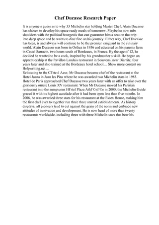 Chef Ducasse Research Paper
It is anyone s guess as to why 33 Michelin star holding Master Chef, Alain Ducasse
has chosen to develop his space ready meals of tomorrow. Maybe he now rubs
shoulders with the political bourgeois that can guarantee him a seat on that trip
into deep space and he wants to dine fine on his journey. Either way, Chef Ducasse
has been, is and always will continue to be the premier vanguard in the culinary
world. Alain Ducasse was born in Orthez in 1956 and educated on his parents farm
in Castel Sarrazin, two hours south of Bordeaux, in France. By the age of 12, he
decided he wanted to be a cook, inspired by his grandmother s skill. He began an
apprenticeship at the Pavillon Landais restaurant in Soustons, near Biarritz, four
years later and also trained at the Bordeaux hotel school.... Show more content on
Helpwriting.net ...
Relocating to the CГґte d Azur, Mr Ducasse became chef of the restaurant at the
Hotel Juana in Juan les Pins where he was awarded two Michelin stars in 1985.
Hotel de Paris approached Chef Ducasse two years later with an offer to take over the
gloriously ornate Louis XV restaurant. When Mr Ducasse moved his Parisian
restaurant into the sumptuous HГґtel Plaza AthГ©nГ©e in 2000, the Michelin Guide
graced it with its highest accolade after it had been open less than five months. In
2006, he was awarded three stars for his restaurant at the Essex House, making him
the first chef ever to together run three three starred establishments. As history
displays, all pioneers tend to cut against the grain of the norm and embrace new
attitudes of innovation and development. He is now head of more than twenty
restaurants worldwide, including three with three Michelin stars that bear his
 