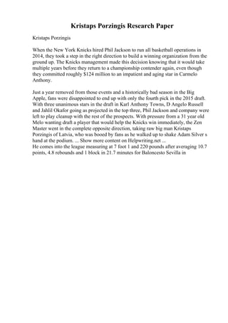 Kristaps Porzingis Research Paper
Kristaps Porzingis
When the New York Knicks hired Phil Jackson to run all basketball operations in
2014, they took a step in the right direction to build a winning organization from the
ground up. The Knicks management made this decision knowing that it would take
multiple years before they return to a championship contender again, even though
they committed roughly $124 million to an impatient and aging star in Carmelo
Anthony.
Just a year removed from those events and a historically bad season in the Big
Apple, fans were disappointed to end up with only the fourth pick in the 2015 draft.
With three unanimous stars in the draft in Karl Anthony Towns, D Angelo Russell
and Jahlil Okafor going as projected in the top three, Phil Jackson and company were
left to play cleanup with the rest of the prospects. With pressure from a 31 year old
Melo wanting draft a player that would help the Knicks win immediately, the Zen
Master went in the complete opposite direction, taking raw big man Kristaps
Porzingis of Latvia, who was booed by fans as he walked up to shake Adam Silver s
hand at the podium. ... Show more content on Helpwriting.net ...
He comes into the league measuring at 7 foot 1 and 220 pounds after averaging 10.7
points, 4.8 rebounds and 1 block in 21.7 minutes for Baloncesto Sevilla in
 