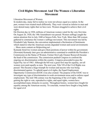 Civil Rights Movement And The Women s Liberation
Movement
Liberation Movement of Women
In modern day, many fail to realize we were not always equal as a nation. In the
past, women were treated much differently. They were viewed as inferior to men and
were denied many rights that we have now. Women struggled to achieve their civil
rights.
On Election day in 1920, millions of American women voted for the very first time.
On August 26, 1920, the 19th Amendment was passed. Women suffrage caught the
nation attention first in July 1848 at Seneca Falls, New York. More than 300 women
gathered to commence the women s suffrage movement. This movement was led by
Elizabeth Cady Stanton, the convention implemented a Declaration of Sentiments
which stated in what the American society degraded women and social environments
... Show more content on Helpwriting.net ...
Kennedy hired two women and gave them positions of power within his government.
(Newman) Kennedy later gave an administrative command to establish the President s
Commission on the Status of Women. Former first Lady Eleanor Roosevelt became
the head of the commission. The commission pushed Congress to confront the
ongoing sex discrimination within the country. Congress proceeded to pass the
Equal Pay Act of 1963. Although the bill was a great first step for equality, not all
women were paid equally as men. The next year, Title VII of the Civil Rights was
passed. This became a huge triumph for women and anyone who was being
discriminated against. To uphold equal civil rights, the Equal Employment
Opportunity Commission (EEOC) was also created. The purpose of the EEOC was to
investigate any type of discrimination in work environment areas and to enforce equal
employment. The mid 19th century was the beginning of the civil rights. After
gaining the right to vote, reproductive rights, and equal rights, women have
accomplished many obstacles in society. Throughout history, women have fought for
equality among the American society. To conclude, women have fought a long battle
for equal civil
 