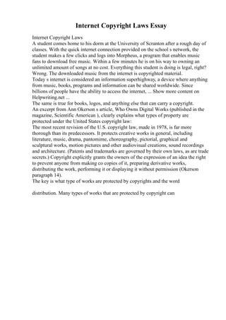 Internet Copyright Laws Essay
Internet Copyright Laws
A student comes home to his dorm at the University of Scranton after a rough day of
classes. With the quick internet connection provided on the school s network, the
student makes a few clicks and logs into Morpheus, a program that enables music
fans to download free music. Within a few minutes he is on his way to owning an
unlimited amount of songs at no cost. Everything this student is doing is legal, right?
Wrong. The downloaded music from the internet is copyrighted material.
Today s internet is considered an information superhighway, a device where anything
from music, books, programs and information can be shared worldwide. Since
billions of people have the ability to access the internet, ... Show more content on
Helpwriting.net ...
The same is true for books, logos, and anything else that can carry a copyright.
An excerpt from Ann Okerson s article, Who Owns Digital Works (published in the
magazine, Scientific American ), clearly explains what types of property are
protected under the United States copyright law:
The most recent revision of the U.S. copyright law, made in 1978, is far more
thorough than its predecessors. It protects creative works in general, including
literature, music, drama, pantomime, choreography, pictorial, graphical and
sculptural works, motion pictures and other audiovisual creations, sound recordings
and architecture. (Patents and trademarks are governed by their own laws, as are trade
secrets.) Copyright explicitly grants the owners of the expression of an idea the right
to prevent anyone from making co copies of it, preparing derivative works,
distributing the work, performing it or displaying it without permission (Okerson
paragraph 14).
The key is what type of works are protected by copyrights and the word
distribution. Many types of works that are protected by copyright can
 