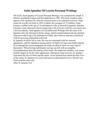 Saint Ignatius Of Loyola Personal Writings
The book, Saint Ignatius of Loyola Personal Writings, was translated by Joseph A.
Munitiz and Philip Endean and first published in 1996. This book contains many
aspects of St. Ignatius life, from his reminiscences to his spiritual exercises. Inigo
Lopez de Loyola was born in 1491 in Spain, the youngest of 13 children. Inigo
became a soldier at the age of 18 and began to refer to himself at Ignatius. Ignatius
becomes a man obsessed with his image and a life of luxury until his conversion into
a devout catholic. Saint Ignatius of LoyolaPersonal Writings tells the story of St.
Ignatius early life obsessed with his image, and his transformation into his ultimate
obsession with living a life dedicated to Christ, that I believe may have interfered
with his growing relationship with God.
St. Ignatius lived his life in vain. He was too concerned with his outward
appearance, and his reputation among others. In battle, his legs were badly injured.
Even through the excruciating pain, he made an effort to show no outer sign of
discomfort. When his legs had healed, one leg was left with an unsightly
misconfiguration from the healing of the bones. He underwent another, even more,
painful surgery to fix his outer appearance. During his long recovery, St. Ignatius
read about the life of Christ and the saints. As he learned more about the holy lives
of the saints, St. Ignatius was converted and was determined to live a life the way
Christ and the saints did.
After St. Ignatius was
 