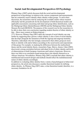 Social And Developmental Perspectives Of Psychology
Phinney Ong s (2007) article discusses both the social and developmental
perspectives of psychology in relation to the various components and measurements
that are commonly used to identify ethnic identity within groups. To aid in their
discussion, the researchers start by analyzing the available studies whose research
effectually laid the groundwork for the development of both theoretical models and
applicable assessments concerning individual and group ethnic identification, such as
the Multigroup Ethnic IdentityMeasure (MEIM) and the Multigroup Ethnic Identity
Measure Revised (MEIM R). The purpose of this research was for the researchers to
be able to draw their own conclusions regarding modern theories of ethnic identity so
that... Show more content on Helpwriting.net ...
277). However, Phinney Ong (2007) takes the concept of social identity one step
further by suggesting that a person s ethnic identity is also a form of social identity
that develops alongside the formation of both the ingroup and outgroup mentality.
Therefore, individuals who feel strongly connected to their ethnic group are more
likely to identify with and/or behave according to the social norms and expectations
of that group. For example, in studying the differences between the multicultural
theory and the social identity theory, researchers Negy, Shreve, Jensen, Uden (2003)
discovered a strong correlation between individual levels of ethnic identity and levels
of ethnocentrism in both European Americans and Latino/a Americans. However,
there was little to no correlation found among those who identify themselves as
African American. Nevertheless, Phinney Ong (2007) conclude that ethnic identity is
multifaceted and research designs and methods should reflect the multidimensional
nature of ethnic identity accordingly.
In addition to evaluating ethnic identity from a variety of psychological or behavioral
perspectives, the article also discusses a number theoretical models for defining
ethnic identity. As Phinney Ong (2007) state, a clear theoretical model, therefore, is a
necessary foundation for all
 