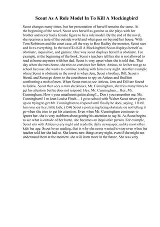 Scout As A Role Model In To Kill A Mockingbird
Scout changes many times, but her presentation of herself remains the same. At
the beginning of the novel, Scout sees herself as gamine as she plays with her
brother and never had a female figure to be a role model. By the end of the novel,
she receives a taste of the outside world and what goes on beyond her house. With
Tom Robinson and the court case, all the way to Boo Radley the monster, Scout sees
and lives everything. In the novelTo Kill A Mockingbird, Scout displays herself as
obstinate, inquisitive, and gamine. One way scout displays herself is obstinate. For
example, at the beginning of the book, Scout s teachers tell her she is not allowed to
read at home anymore with her dad. Scout is very upset when she is told that. That
day when she runs home, she tries to convince her father, Atticus, to let her not go to
school because she wants to continue reading with him every night. Another example
where Scout is obstinate in the novel is when Jem, Scout s brother, Dill, Scout s
friend, and Scout go down to the courthouse to spy on Atticus and find him
confronting a mob of men. When Scout runs to see Atticus, Jem and Dill are forced
to follow. Scout then sees a man she knows, Mr. Cunningham, she tries many times to
get his attention but he does not respond. Hey, Mr. Cunningham... Hey, Mr.
Cunningham. How s your entailment gettin along?... Don t you remember me, Mr.
Cunningham? I m Jean Louise Finch.... I go to school with Walter Scout never gives
up on trying to get Mr. Cunningham to respond until finally he does, saying, I ll tell
him you say hey, little lady, (154) Scout s portraying being obstinate on not letting it
go when she tries to get his attention. Even when Mr. Cunningham continues to
ignore her, she is very stubborn about getting his attention to say hi. As Scout begins
to see what is outside of her home, she becomes an inquisitive person. For example,
Scout sits with Atticus every night and reads the daily newspaper, unlike most other
kids her age. Scout loves reading, that is why she never wanted to stop even when her
teacher told her she had to. She learns new things every night, even if she might not
understand them at the moment, she will learn more in the future. She was very
 