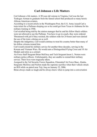 Carl Johnson s Life Matters
Carl Johnson s life matters. A 90 year old veteran in Virginia, Carl was the last
Tuskegee Airman to graduate from the famed school that produced so many heroic
African American aviators.
According to a recent article in the Washington Post, the U.S. Army issued Carl a
train ticket for a Pullman sleeping car so he could get from Texas to Alabama for his
military training in 1946.
Carl recalled being told by the station manager that he and his fellow black soldiers
were not allowed to use the Pullman. You have to go in coach, they were ordered.
Threatened with jail if they resisted, the soldiers rode for 24 hours and were denied
the use of the train s dining car as well.
Despite the indignities, Carl would continue to treat his country better than many of
his fellow citizens treated him.
Carl would extend his military service for another three decades, serving in the
Korean and Vietnam Wars. He would earn a Distinguished Flying Cross and 10 Air
Medals and retire as a colonel.
Air Force Staff Sergeant Brian McElroy and Tech Sergeant Jason L. Norton were
military police officers. Unfortunately, they are unable to extend their military
service. Their lives were tragically taken.
Assigned to the 3rd Security Forces Squadron, Elmendorf Air Force Base, Alaska,
Sergeants McElroy and Norton made the supreme sacrifice when their vehicle struck
an IED while on patrol near Taji, Iraq on January 22, 2006.
Brian always made us laugh and he always knew when to jump into a conversation
 