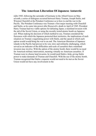 The American Liberation Of Japanese Antarctic
пїјIn 1945, following the surrender of Germany to the Allied Forces on May
seventh, a series of dialogues occurred between Harry Truman, Joseph Stalin, and
Winston Churchill at the Potsdam Conference as to how to end the war in the
Pacific. The Potsdam Conference was Truman s first major meeting with Churchill
and Stalin, as he came into power after Roosevelt s death in April of 1945. President
Harry Truman had two viable options for defeating Japan; a mainland invasion with
the aid of the Soviet Union, or using the recently tested atomic bomb on Japanese
soil. When making his decision of which method to use, Truman considered the
fierceness with which the Japanese protected their territories, the implications of each
situation on Truman s negotiating power with Stalin, and the speed at which each
option would would bring the war to an end. The American liberation of Japanese
islands in the Pacific had proven to be very slow and militarily challenging, which
served as an indicator of the difficulties and scale of casualties that a mainland
invasion may involve. With the option of the atomic bomb, there would be no need
for American military intervention, meaning virtually no American casualties. If
Truman were to choose land invasion, he would need Stalin s help, giving Stalin
power to make demands of Truman and Churchill. With the use of the atomic bomb,
Truman recognized that Stalin s requests would not need to be met as the Soviet
Union would not have any involvement in the
 