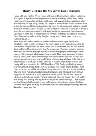 Henry VIII and His Six Wives Essay examples
Henry VIII and His Six Wives Henry VIII married his brother s widow, Catherine
of Aragon, in a political marriage (much like most weddings of the time). When
Catherine of Aragon had stillborn children as well as early infancy deaths to all of
their children, except Mary, Henry VIII began to worry that he would not have a son
to heir the thrown. He began to petition the court for an annulment, so that we could
marry his mistress Ann of Boleyn. At first Catherine, was kept in the dark of Henry s
plans, he was using the text of Leviticus to justify his annulment. In the book of
Leviticus, it states that if a man takes his brother s wife they shall remain childless.
Even though they had a healthy daughter, Mary, this... Show more content on
Helpwriting.net ...
Anne knew she had to produce a son but had two miscarriages shortly after
Elizabeth s birth. Anne s enemies in the court began to plot against her, using the
fact that the King still did not have a male heir to the thrown and the fact that the
King had turned his attentions to Jane Seymour, one of Anne s ladies in waiting.
Anne and her brother, George, as well as many other people were brought up on
charges of treason and adultery (on Anne s part). They were sentenced to death.
Shortly after Anne s death the marriage was dissolved and declared invalid. The
curious question here was how could Anne of committed adultery if she had never
been married to the King? Within 24 hours of Anne s death Jane Seymour and
Henry VIII was betrothed. In 1537 King Henry VIII finally got his long sought
over son, Price Edward. Jane Seymour died just two weeks after Edwards s birth.
Jane, in the end, would be the only of Henry s six wives that was buried with him.
The split from Rome had made England vulnerable and Thomas Cromwell had
suggested his next wife to be of a political match, much like the first. Anne of
Clebes was the chosen match. The marriage took place on January 6, 1540, and by
then Henry was already looking for ways to get out of the marriage. The King did
not find his new bride attractive and had found an attraction to a young Kathryn
Howard. Anne gave the King no problems with his annulment proceedings. Sixteen
days after Henry was free
 