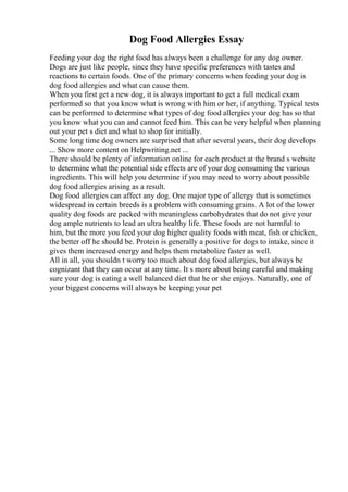 Dog Food Allergies Essay
Feeding your dog the right food has always been a challenge for any dog owner.
Dogs are just like people, since they have specific preferences with tastes and
reactions to certain foods. One of the primary concerns when feeding your dog is
dog food allergies and what can cause them.
When you first get a new dog, it is always important to get a full medical exam
performed so that you know what is wrong with him or her, if anything. Typical tests
can be performed to determine what types of dog food allergies your dog has so that
you know what you can and cannot feed him. This can be very helpful when planning
out your pet s diet and what to shop for initially.
Some long time dog owners are surprised that after several years, their dog develops
... Show more content on Helpwriting.net ...
There should be plenty of information online for each product at the brand s website
to determine what the potential side effects are of your dog consuming the various
ingredients. This will help you determine if you may need to worry about possible
dog food allergies arising as a result.
Dog food allergies can affect any dog. One major type of allergy that is sometimes
widespread in certain breeds is a problem with consuming grains. A lot of the lower
quality dog foods are packed with meaningless carbohydrates that do not give your
dog ample nutrients to lead an ultra healthy life. These foods are not harmful to
him, but the more you feed your dog higher quality foods with meat, fish or chicken,
the better off he should be. Protein is generally a positive for dogs to intake, since it
gives them increased energy and helps them metabolize faster as well.
All in all, you shouldn t worry too much about dog food allergies, but always be
cognizant that they can occur at any time. It s more about being careful and making
sure your dog is eating a well balanced diet that he or she enjoys. Naturally, one of
your biggest concerns will always be keeping your pet
 