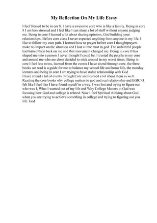 My Reflection On My Life Essay
I feel blessed to be in cor 8. I have a awesome core who is like a family. Being in core
8 I am less stressed and I feel like I can share a lot of stuff without anyone judging
me. Being in core I learned a lot about sharing opinions, God building your
relationships. Before core class I never expected anything from anyone in my life. I
like to follow my own path. I learned how to prayer before core I thoughtprayers
make no impact on the situation and I lost all the trust in god. The unfaithful people
had turned their back on me and that movement changed me. Being in core It has
shaped me into a person I never thought I could be. I trusted the people in my core
and around me who are close decided to stick around in my worst times. Being in
core I feel less stress, learned from the events I have attend through core, the three
books we read is a guide for me to balance my school life and home life, the monday
lectures and being in core I am trying to have stable relationship with God
I have attend a lot of events through Core and learned a lot about them as well.
Reading the core books why college matters to god and real relationship and EGIC O
felt like I feel like I have found myself in a way. I was lost and trying to figure out
who was I, What I wanted out of my life and Why College Matters to God was
focusing how God and college is related. Now I feel Spiritual thinking about God
when you are trying to achieve something in college and trying to figuring out you
life. God
 