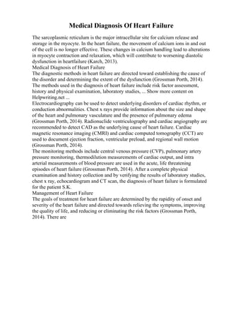 Medical Diagnosis Of Heart Failure
The sarcoplasmic reticulum is the major intracellular site for calcium release and
storage in the myocyte. In the heart failure, the movement of calcium ions in and out
of the cell is no longer effective. These changes in calcium handling lead to alterations
in myocyte contraction and relaxation, which will contribute to worsening diastolic
dysfunction in heartfailure (Karch, 2013).
Medical Diagnosis of Heart Failure
The diagnostic methods in heart failure are directed toward establishing the cause of
the disorder and determining the extent of the dysfunction (Grossman Porth, 2014).
The methods used in the diagnosis of heart failure include risk factor assessment,
history and physical examination, laboratory studies, ... Show more content on
Helpwriting.net ...
Electrocardiography can be used to detect underlying disorders of cardiac rhythm, or
conduction abnormalities. Chest x rays provide information about the size and shape
of the heart and pulmonary vasculature and the presence of pulmonary edema
(Grossman Porth, 2014). Radionuclide ventriculography and cardiac angiography are
recommended to detect CAD as the underlying cause of heart failure. Cardiac
magnetic resonance imaging (CMRI) and cardiac computed tomography (CCT) are
used to document ejection fraction, ventricular preload, and regional wall motion
(Grossman Porth, 2014).
The monitoring methods include central venous pressure (CVP), pulmonary artery
pressure monitoring, thermodilution measurements of cardiac output, and intra
arterial measurements of blood pressure are used in the acute, life threatening
episodes of heart failure (Grossman Porth, 2014). After a complete physical
examination and history collection and by verifying the results of laboratory studies,
chest x ray, echocardiogram and CT scan, the diagnosis of heart failure is formulated
for the patient S.K.
Management of Heart Failure
The goals of treatment for heart failure are determined by the rapidity of onset and
severity of the heart failure and directed towards relieving the symptoms, improving
the quality of life, and reducing or eliminating the risk factors (Grossman Porth,
2014). There are
 