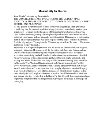 Masculinity In Drama
Zane HarrisContemporary DramaWalat
THE CONSTRUCTION AND EVOLUTION OF THE MODERN MALE
IDENTITY IN THEATRE DEPICTED BY THE WORKS OF SHEPARD, MAMET,
LEBUTE, AND McDONAGH.
At first glance, the examination of male identity on stage might seem gratuitous
considering that the dramatic tradition is largely focused towards the modern male
experience. However, the first purpose of this particular evaluation is to provide
clear evidence that the journey of male playwright characters have been viewed as
universal experiences and not as gender specific entities. This concept is noteworthy
both in a historical context as well as in response to the rise of feminist theatre and
feminist playwrights. Throughout the 20th century, the role of the male... Show more
content on Helpwriting.net ...
Moreover, it is of upmost importance that the evolution of masculinity on stage be
stringently dissected. Beginning with the forefathers of American Drama such as
O Neil and Miller and extending into current contemporary works, the idea of
acceptable masculinity has both devolved and evolved into a cornucopia of veiled
misogyny coupled with compassionate confusion towards itself, femininity, and
society as a whole. Ultimately, this study will focus on the battling male identities
in Shepard s True West and his depiction of male/female dynamics in Fool for
Love. Additionally, the rise to manhood in Mamet s Sexual Perversity in Chicago
as well as the theme of competition that is seemingly inherent in men in Glengarry
Glen Ross. Furthermore, I will address the concept of violence as it relates to the
male identity in McDonagh s Pillowman as well as the different societal roles men
and women play in everyday life in LaBute s Fat Pig. Overall, this examination hopes
to provide insight into the challenges these playwrights have faced in the scope of
portraying
 