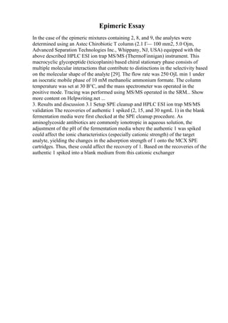 Epimeric Essay
In the case of the epimeric mixtures containing 2, 8, and 9, the analytes were
determined using an Astec Chirobiotic T column (2.1 Г— 100 mm2, 5.0 Ојm,
Advanced Separation Technologies Inc., Whippany, NJ, USA) equipped with the
above described HPLC ESI ion trap MS/MS (ThermoFinnigan) instrument. This
macrocyclic glycopeptide (teicoplanin) based chiral stationary phase consists of
multiple molecular interactions that contribute to distinctions in the selectivity based
on the molecular shape of the analyte [29]. The flow rate was 250 ОјL min 1 under
an isocratic mobile phase of 10 mM methanolic ammonium formate. The column
temperature was set at 30 В°C, and the mass spectrometer was operated in the
positive mode. Tracing was performed using MS/MS operated in the SRM... Show
more content on Helpwriting.net ...
3. Results and discussion 3.1 Setup SPE cleanup and HPLC ESI ion trap MS/MS
validation The recoveries of authentic 1 spiked (2, 15, and 30 ngmL 1) in the blank
fermentation media were first checked at the SPE cleanup procedure. As
aminoglycoside antibiotics are commonly ionotropic in aqueous solution, the
adjustment of the pH of the fermentation media where the authentic 1 was spiked
could affect the ionic characteristics (especially cationic strength) of the target
analyte, yielding the changes in the adsorption strength of 1 onto the MCX SPE
cartridges. Thus, these could affect the recovery of 1. Based on the recoveries of the
authentic 1 spiked into a blank medium from this cationic exchanger
 